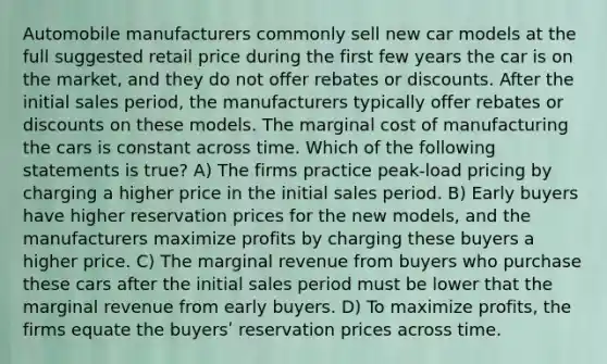 Automobile manufacturers commonly sell new car models at the full suggested retail price during the first few years the car is on the market, and they do not offer rebates or discounts. After the initial sales period, the manufacturers typically offer rebates or discounts on these models. The marginal cost of manufacturing the cars is constant across time. Which of the following statements is true? A) The firms practice peak-load pricing by charging a higher price in the initial sales period. B) Early buyers have higher reservation prices for the new models, and the manufacturers maximize profits by charging these buyers a higher price. C) The marginal revenue from buyers who purchase these cars after the initial sales period must be lower that the marginal revenue from early buyers. D) To maximize profits, the firms equate the buyersʹ reservation prices across time.