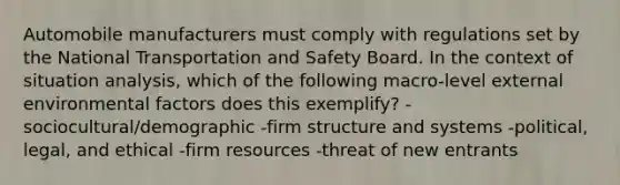 Automobile manufacturers must comply with regulations set by the National Transportation and Safety Board. In the context of situation analysis, which of the following macro-level external environmental factors does this exemplify? -sociocultural/demographic -firm structure and systems -political, legal, and ethical -firm resources -threat of new entrants