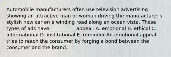 Automobile manufacturers often use television advertising showing an attractive man or woman driving the manufacturer's stylish new car on a winding road along an ocean vista. These types of ads have __________ appeal. A. emotional B. ethical C. informational D. institutional E. reminder An emotional appeal tries to reach the consumer by forging a bond between the consumer and the brand.