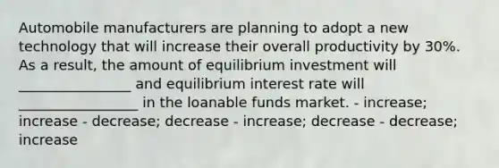 Automobile manufacturers are planning to adopt a new technology that will increase their overall productivity by 30%. As a result, the amount of equilibrium investment will ________________ and equilibrium interest rate will _________________ in the loanable funds market. - increase; increase - decrease; decrease - increase; decrease - decrease; increase