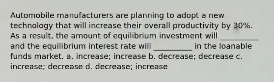 Automobile manufacturers are planning to adopt a new technology that will increase their overall productivity by 30%. As a result, the amount of equilibrium investment will __________ and the equilibrium interest rate will __________ in the loanable funds market. a. increase; increase b. decrease; decrease c. increase; decrease d. decrease; increase