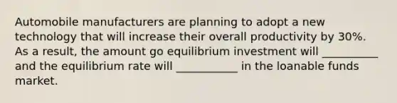 Automobile manufacturers are planning to adopt a new technology that will increase their overall productivity by 30%. As a result, the amount go equilibrium investment will __________ and the equilibrium rate will ___________ in the loanable funds market.