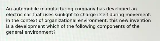 An automobile manufacturing company has developed an electric car that uses sunlight to charge itself during movement. in the context of organizational environment, this new invention is a development which of the following components of the general environment?