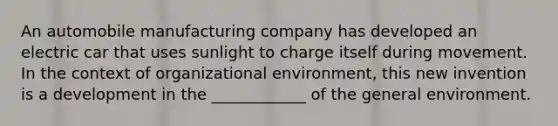 An automobile manufacturing company has developed an electric car that uses sunlight to charge itself during movement. In the context of organizational environment, this new invention is a development in the ____________ of the general environment.