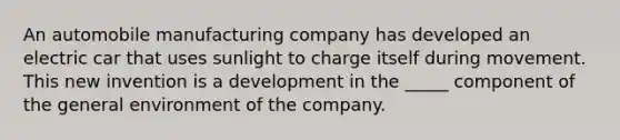 ​An automobile manufacturing company has developed an electric car that uses sunlight to charge itself during movement. This new invention is a development in the _____ component of the general environment of the company.