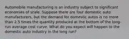 Automobile manufacturing is an industry subject to significant economies of scale. Suppose there are four domestic auto manufacturers, but the demand for domestic autos is no more than 2.5 times the quantity produced at the bottom of the long-run average cost curve. What do you expect will happen to the domestic auto industry in the long run?