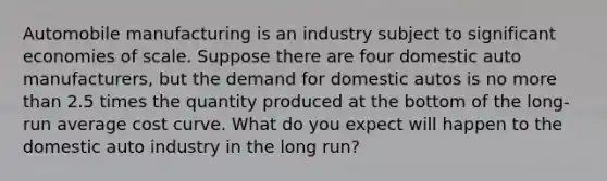 Automobile manufacturing is an industry subject to significant economies of scale. Suppose there are four domestic auto manufacturers, but the demand for domestic autos is no more than 2.5 times the quantity produced at the bottom of the long-run average cost curve. What do you expect will happen to the domestic auto industry in the long run?