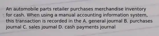 An automobile parts retailer purchases merchandise inventory for cash. When using a manual accounting information system, this transaction is recorded in the A. general journal B. purchases journal C. sales journal D. cash payments journal