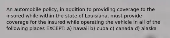 An automobile policy, in addition to providing coverage to the insured while within the state of Louisiana, must provide coverage for the insured while operating the vehicle in all of the following places EXCEPT: a) hawaii b) cuba c) canada d) alaska