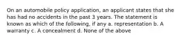 On an automobile policy application, an applicant states that she has had no accidents in the past 3 years. The statement is known as which of the following, if any a. representation b. A warranty c. A concealment d. None of the above