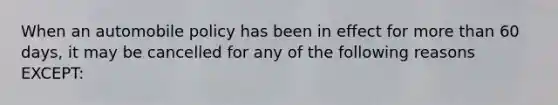 When an automobile policy has been in effect for <a href='https://www.questionai.com/knowledge/keWHlEPx42-more-than' class='anchor-knowledge'>more than</a> 60 days, it may be cancelled for any of the following reasons EXCEPT: