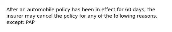 After an automobile policy has been in effect for 60 days, the insurer may cancel the policy for any of the following reasons, except: PAP