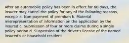 After an automobile policy has been in effect for 60 days, the insurer may cancel the policy for any of the following reasons, except: a. Non-payment of premium b. Material misrepresentation of information on the application by the insured c. Submission of four or more claims during a single policy period d. Suspension of the driver's license of the named insured's or household resident