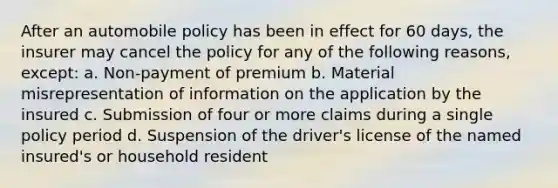 After an automobile policy has been in effect for 60 days, the insurer may cancel the policy for any of the following reasons, except: a. Non-payment of premium b. Material misrepresentation of information on the application by the insured c. Submission of four or more claims during a single policy period d. Suspension of the driver's license of the named insured's or household resident