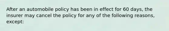 After an automobile policy has been in effect for 60 days, the insurer may cancel the policy for any of the following reasons, except: