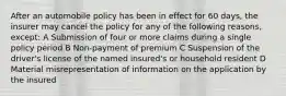 After an automobile policy has been in effect for 60 days, the insurer may cancel the policy for any of the following reasons, except: A Submission of four or more claims during a single policy period B Non-payment of premium C Suspension of the driver's license of the named insured's or household resident D Material misrepresentation of information on the application by the insured