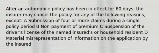 After an automobile policy has been in effect for 60 days, the insurer may cancel the policy for any of the following reasons, except: A Submission of four or more claims during a single policy period B Non-payment of premium C Suspension of the driver's license of the named insured's or household resident D Material misrepresentation of information on the application by the insured