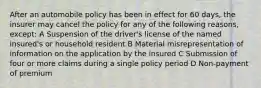 After an automobile policy has been in effect for 60 days, the insurer may cancel the policy for any of the following reasons, except: A Suspension of the driver's license of the named insured's or household resident B Material misrepresentation of information on the application by the insured C Submission of four or more claims during a single policy period D Non-payment of premium