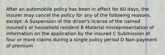 After an automobile policy has been in effect for 60 days, the insurer may cancel the policy for any of the following reasons, except: A Suspension of the driver's license of the named insured's or household resident B Material misrepresentation of information on the application by the insured C Submission of four or more claims during a single policy period D Non-payment of premium