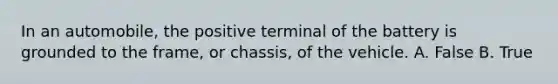 In an automobile, the positive terminal of the battery is grounded to the frame, or chassis, of the vehicle. A. False B. True