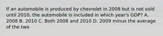 If an automobile is produced by chevrolet in 2008 but is not sold until 2010, the automobile is included in which year's GDP? A. 2008 B. 2010 C. Both 2008 and 2010 D. 2009 minus the average of the two