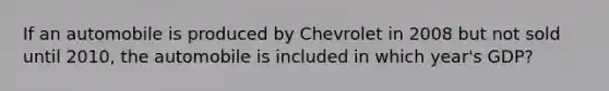 If an automobile is produced by Chevrolet in 2008 but not sold until 2010, the automobile is included in which year's GDP?