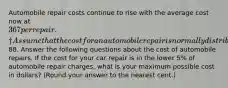 Automobile repair costs continue to rise with the average cost now at 367 per repair.† Assume that the cost for an automobile repair is normally distributed with a standard deviation of88. Answer the following questions about the cost of automobile repairs. If the cost for your car repair is in the lower 5% of automobile repair charges, what is your maximum possible cost in dollars? (Round your answer to the nearest cent.)