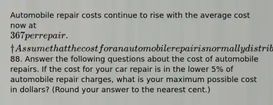 Automobile repair costs continue to rise with the average cost now at 367 per repair.† Assume that the cost for an automobile repair is normally distributed with a standard deviation of88. Answer the following questions about the cost of automobile repairs. If the cost for your car repair is in the lower 5% of automobile repair charges, what is your maximum possible cost in dollars? (Round your answer to the nearest cent.)