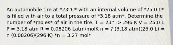 An automobile tire at *23''C* with an internal volume of *25.0 L* is filled with air to a total pressure of *3.18 atm*. Determine the number of *moles* of air in the tire. T = 23'' -> 296 K V = 25.0 L P = 3.18 atm R = 0.08206 Latm/molK n = ? (3.18 atm)(25.0 L) = n (0.08206)(296 K) *n = 3.27 mol*