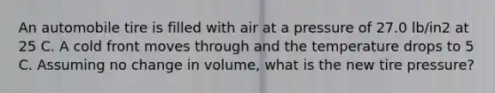 An automobile tire is filled with air at a pressure of 27.0 lb/in2 at 25 C. A cold front moves through and the temperature drops to 5 C. Assuming no change in volume, what is the new tire pressure?