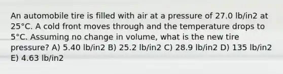 An automobile tire is filled with air at a pressure of 27.0 lb/in2 at 25°C. A cold front moves through and the temperature drops to 5°C. Assuming no change in volume, what is the new tire pressure? A) 5.40 lb/in2 B) 25.2 lb/in2 C) 28.9 lb/in2 D) 135 lb/in2 E) 4.63 lb/in2