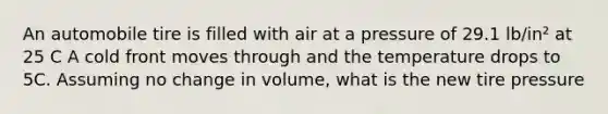 An automobile tire is filled with air at a pressure of 29.1 lb/in² at 25 C A cold front moves through and the temperature drops to 5C. Assuming no change in volume, what is the new tire pressure