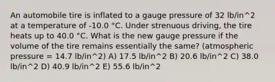 An automobile tire is inflated to a gauge pressure of 32 lb/in^2 at a temperature of -10.0 °C. Under strenuous driving, the tire heats up to 40.0 °C. What is the new gauge pressure if the volume of the tire remains essentially the same? (atmospheric pressure = 14.7 lb/in^2) A) 17.5 lb/in^2 B) 20.6 lb/in^2 C) 38.0 lb/in^2 D) 40.9 lb/in^2 E) 55.6 lb/in^2