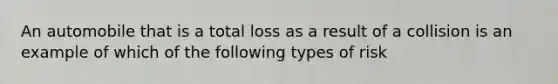 An automobile that is a total loss as a result of a collision is an example of which of the following types of risk