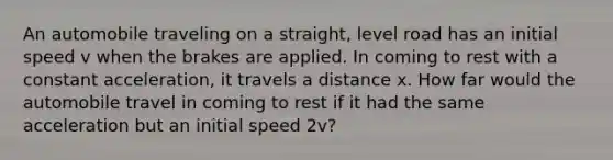 An automobile traveling on a straight, level road has an initial speed v when the brakes are applied. In coming to rest with a constant acceleration, it travels a distance x. How far would the automobile travel in coming to rest if it had the same acceleration but an initial speed 2v?