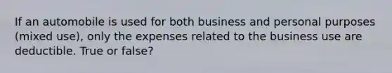 If an automobile is used for both business and personal purposes (mixed use), only the expenses related to the business use are deductible. True or false?