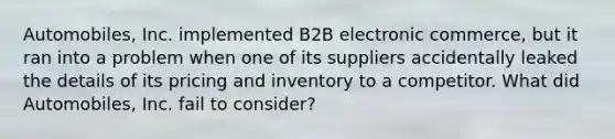 Automobiles, Inc. implemented B2B electronic commerce, but it ran into a problem when one of its suppliers accidentally leaked the details of its pricing and inventory to a competitor. What did Automobiles, Inc. fail to consider?