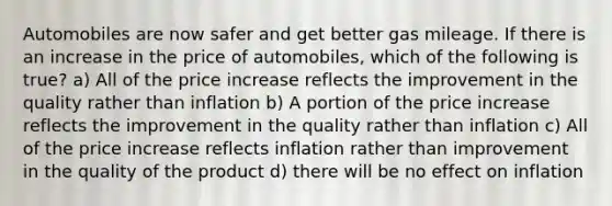 Automobiles are now safer and get better gas mileage. If there is an increase in the price of automobiles, which of the following is true? a) All of the price increase reflects the improvement in the quality rather than inflation b) A portion of the price increase reflects the improvement in the quality rather than inflation c) All of the price increase reflects inflation rather than improvement in the quality of the product d) there will be no effect on inflation