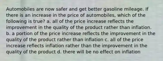 Automobiles are now safer and get better gasoline mileage. If there is an increase in the price of automobiles, which of the following is true? a. all of the price increase reflects the improvement in the quality of the product rather than inflation. b. a portion of the price increase reflects the improvement in the quality of the product rather than inflation c. all of the price increase reflects inflation rather than the improvement in the quality of the product d. there will be no effect on inflation