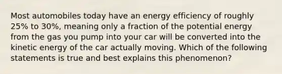 Most automobiles today have an energy efficiency of roughly 25% to 30%, meaning only a fraction of the potential energy from the gas you pump into your car will be converted into the kinetic energy of the car actually moving. Which of the following statements is true and best explains this phenomenon?