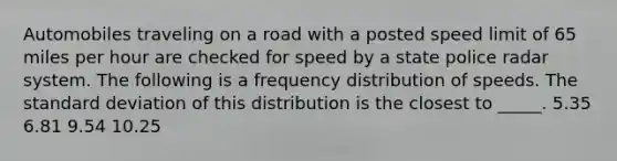 Automobiles traveling on a road with a posted speed limit of 65 miles per hour are checked for speed by a state police radar system. The following is a frequency distribution of speeds. The standard deviation of this distribution is the closest to _____. 5.35 6.81 9.54 10.25