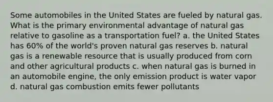 Some automobiles in the United States are fueled by natural gas. What is the primary environmental advantage of natural gas relative to gasoline as a transportation fuel? a. the United States has 60% of the world's proven natural gas reserves b. natural gas is a renewable resource that is usually produced from corn and other agricultural products c. when natural gas is burned in an automobile engine, the only emission product is water vapor d. natural gas combustion emits fewer pollutants