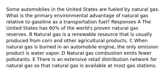 Some automobiles in the United States are fueled by natural gas. What is the primary environmental advantage of natural gas relative to gasoline as a transportation fuel? Responses A The United States has 60% of the world's proven natural gas reserves. B Natural gas is a renewable resource that is usually produced from corn and other agricultural products. C When natural gas is burned in an automobile engine, the only emission product is water vapor. D Natural gas combustion emits fewer pollutants. E There is an extensive retail distribution network for natural gas so that natural gas is available at most gas stations.