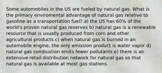 Some automobiles in the US are fueled by natural gas. What is the primary enviromental advantage of natural gas relative to gasoline as a transportation fuel? a) the US has 60% of the world's proven natural gas reserves b) natural gas is a renewable resource that is usually produced from corn and other agricultural products c) when natural gas is burned in an automobile engine, the only emission product is water vapor d) natural gas combustion emits fewer pollutants e) there is an extensive retail distribution network for natural gas so that natural gas is available at most gas stations