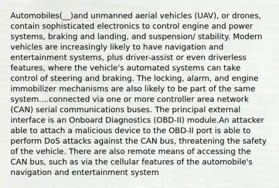 Automobiles(__)and unmanned aerial vehicles (UAV), or drones, contain sophisticated electronics to control engine and power systems, braking and landing, and suspension/ stability. Modern vehicles are increasingly likely to have navigation and entertainment systems, plus driver-assist or even driverless features, where the vehicle's automated systems can take control of steering and braking. The locking, alarm, and engine immobilizer mechanisms are also likely to be part of the same system....connected via one or more controller area network (CAN) serial communications buses. The principal external interface is an Onboard Diagnostics (OBD-II) module.An attacker able to attach a malicious device to the OBD-II port is able to perform DoS attacks against the CAN bus, threatening the safety of the vehicle. There are also remote means of accessing the CAN bus, such as via the cellular features of the automobile's navigation and entertainment system