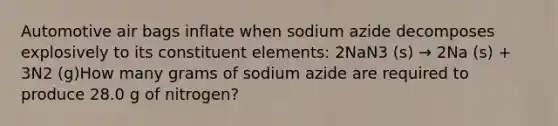 Automotive air bags inflate when sodium azide decomposes explosively to its constituent elements: 2NaN3 (s) → 2Na (s) + 3N2 (g)How many grams of sodium azide are required to produce 28.0 g of nitrogen?