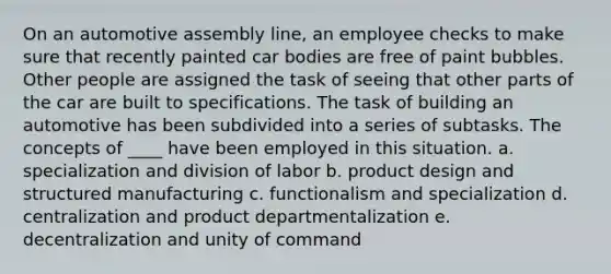 On an automotive assembly line, an employee checks to make sure that recently painted car bodies are free of paint bubbles. Other people are assigned the task of seeing that other parts of the car are built to specifications. The task of building an automotive has been subdivided into a series of subtasks. The concepts of ____ have been employed in this situation. a. specialization and division of labor b. product design and structured manufacturing c. functionalism and specialization d. centralization and product departmentalization e. decentralization and unity of command