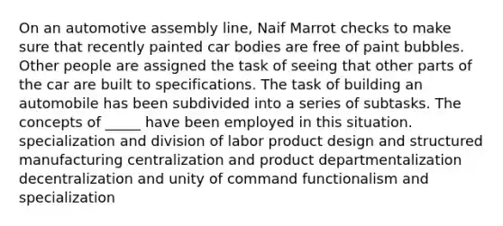 On an automotive assembly line, Naif Marrot checks to make sure that recently painted car bodies are free of paint bubbles. Other people are assigned the task of seeing that other parts of the car are built to specifications. The task of building an automobile has been subdivided into a series of subtasks. The concepts of _____ have been employed in this situation. specialization and division of labor product design and structured manufacturing centralization and product departmentalization decentralization and unity of command functionalism and specialization