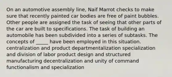 On an automotive assembly line, Naif Marrot checks to make sure that recently painted car bodies are free of paint bubbles. Other people are assigned the task of seeing that other parts of the car are built to specifications. The task of building an automobile has been subdivided into a series of subtasks. The concepts of _____ have been employed in this situation. centralization and product departmentalization specialization and division of labor product design and structured manufacturing decentralization and unity of command functionalism and specialization