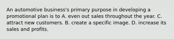 An automotive business's primary purpose in developing a promotional plan is to A. even out sales throughout the year. C. attract new customers. B. create a specific image. D. increase its sales and profits.